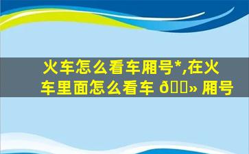 火车怎么看车厢号*
,在火车里面怎么看车 🌻 厢号